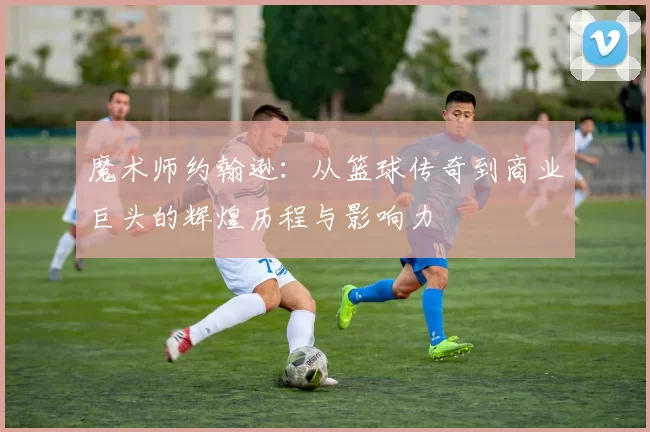 魔术师约翰逊：从篮球传奇到商业巨头的辉煌历程与影响力