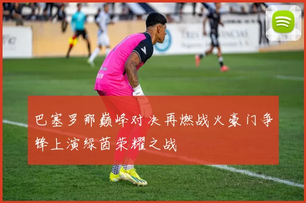 巴塞罗那巅峰对决再燃战火豪门争锋上演绿茵荣耀之战