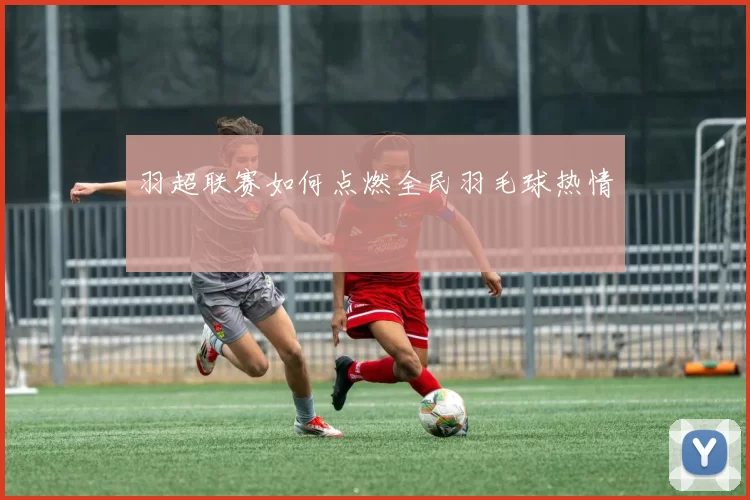 羽超联赛如何点燃全民羽毛球热情