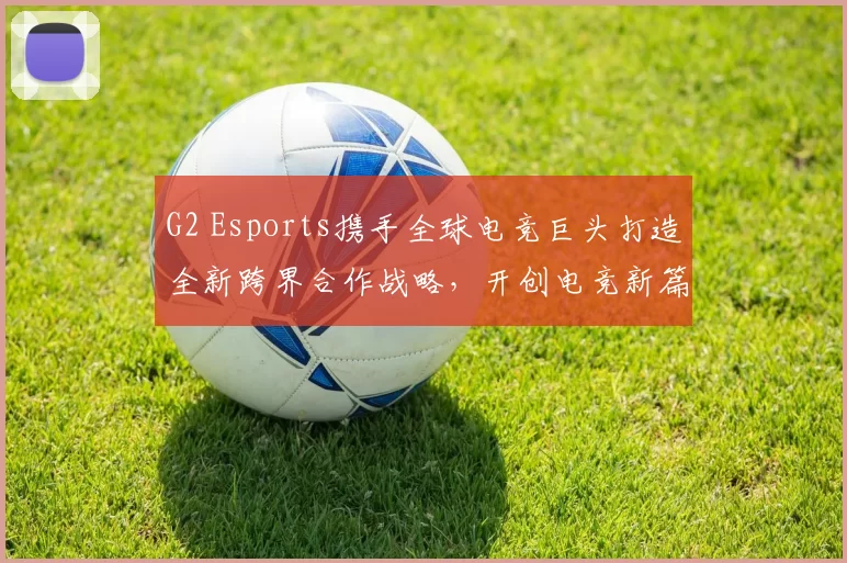 G2 Esports携手全球电竞巨头打造全新跨界合作战略，开创电竞新篇章
