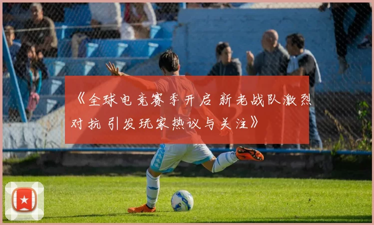 《全球电竞赛季开启 新老战队激烈对抗 引发玩家热议与关注》