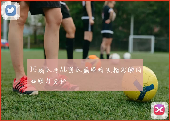 IG战队与AL团队巅峰对决精彩瞬间回顾与分析