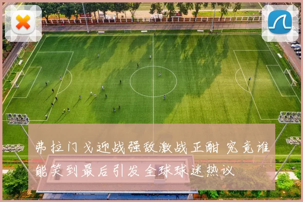 弗拉门戈迎战强敌激战正酣 究竟谁能笑到最后引发全球球迷热议