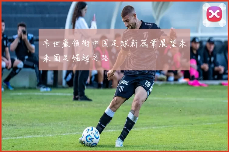韦世豪领衔中国足球新篇章展望未来国足崛起之路