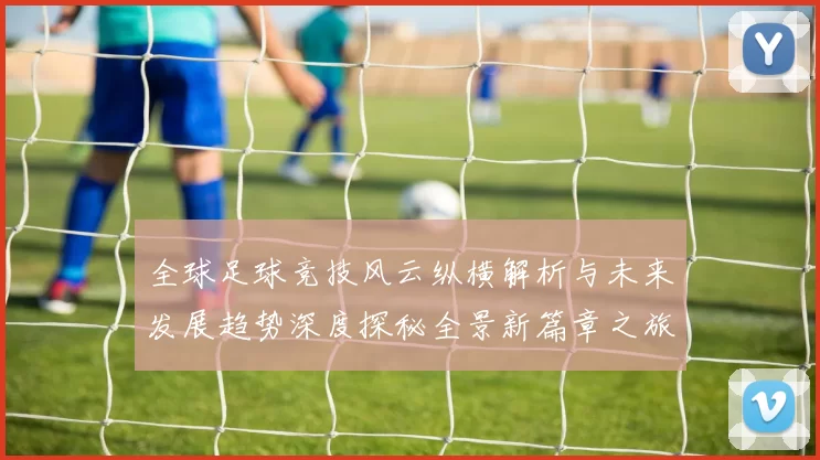 全球足球竞技风云纵横解析与未来发展趋势深度探秘全景新篇章之旅