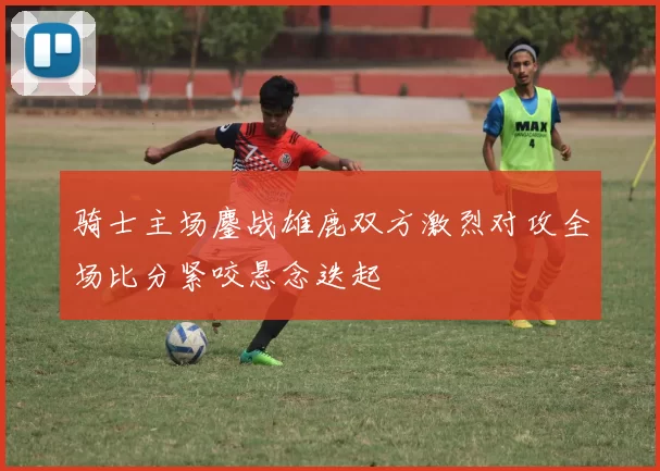 骑士主场鏖战雄鹿双方激烈对攻全场比分紧咬悬念迭起