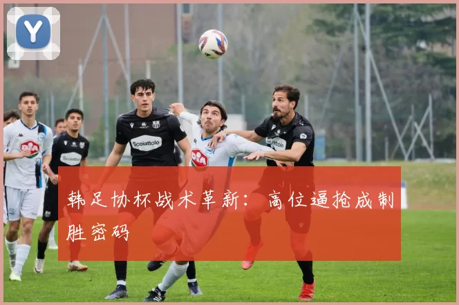 韩足协杯战术革新：高位逼抢成制胜密码