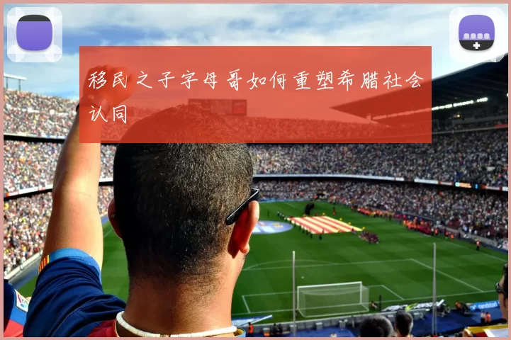 移民之子字母哥如何重塑希腊社会认同