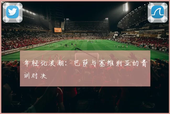 年轻化浪潮：巴萨与塞维利亚的青训对决