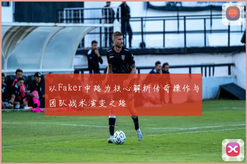 以Faker中路为核心解析传奇操作与团队战术演变之路