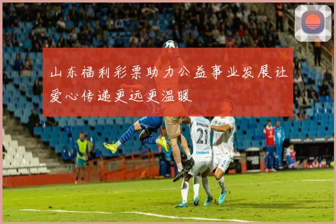 山东福利彩票助力公益事业发展让爱心传递更远更温暖