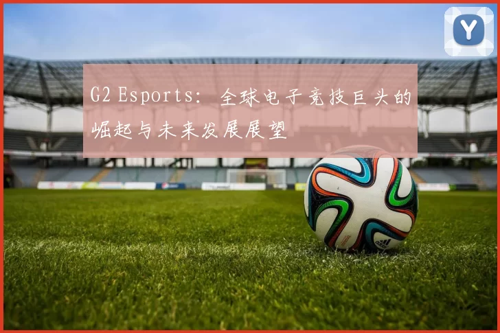 G2 Esports：全球电子竞技巨头的崛起与未来发展展望