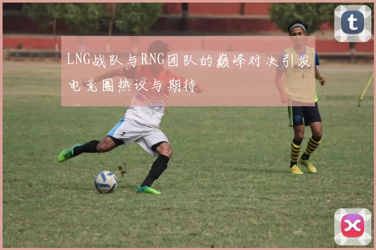 LNG战队与RNG团队的巅峰对决引发电竞圈热议与期待