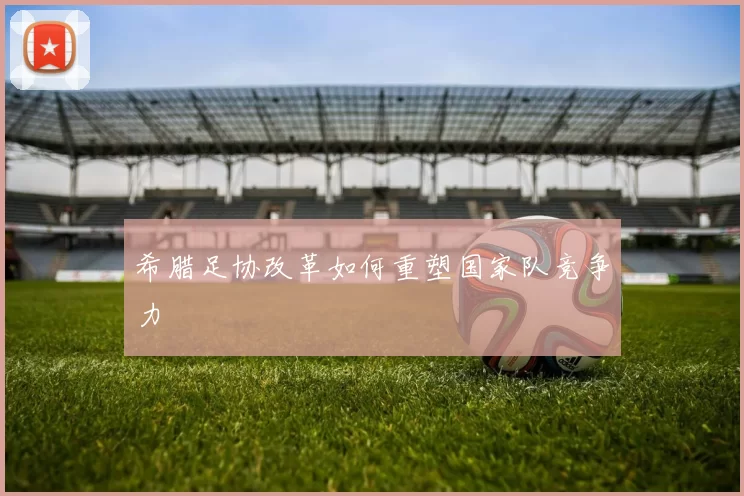 希腊足协改革如何重塑国家队竞争力