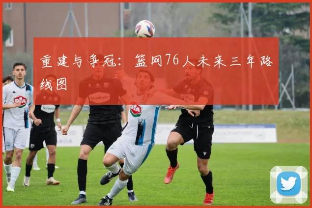 重建与争冠：篮网76人未来三年路线图
