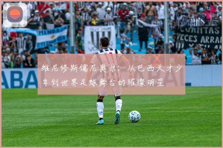 维尼修斯儒尼奥尔：从巴西天才少年到世界足球舞台的璀璨明星