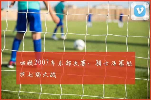 回顾2007年东部决赛，骑士活塞经典七场大战
