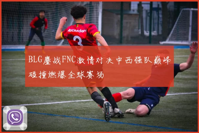 BLG鏖战FNC激情对决中西强队巅峰碰撞燃爆全球赛场